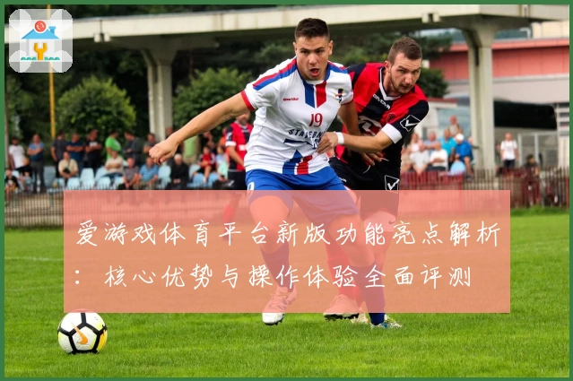 爱游戏体育平台新版功能亮点解析：核心优势与操作体验全面评测