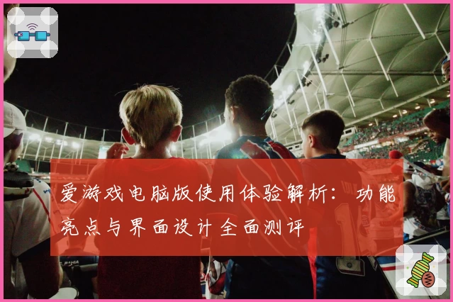 爱游戏电脑版使用体验解析：功能亮点与界面设计全面测评