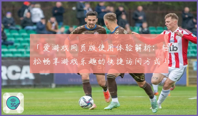 「爱游戏网页版使用体验解析：轻松畅享游戏乐趣的快捷访问方式」