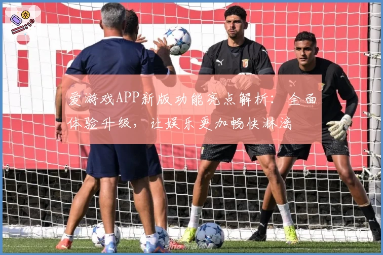 爱游戏APP新版功能亮点解析：全面体验升级，让娱乐更加畅快淋漓