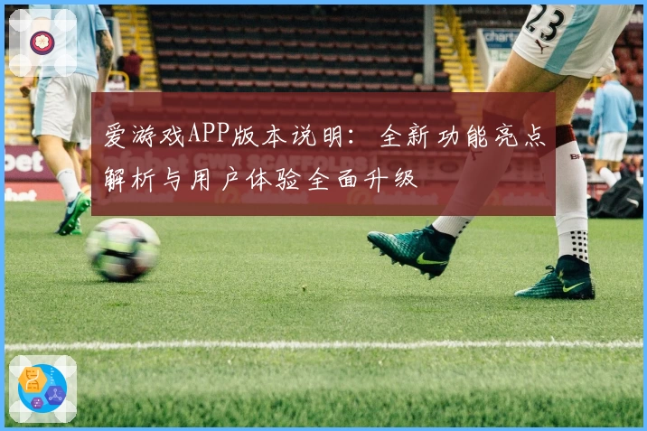 爱游戏APP版本说明：全新功能亮点解析与用户体验全面升级